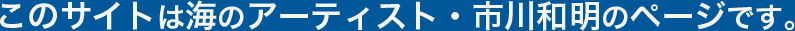 このサイトは海のアーティスト・市川和明のページです。